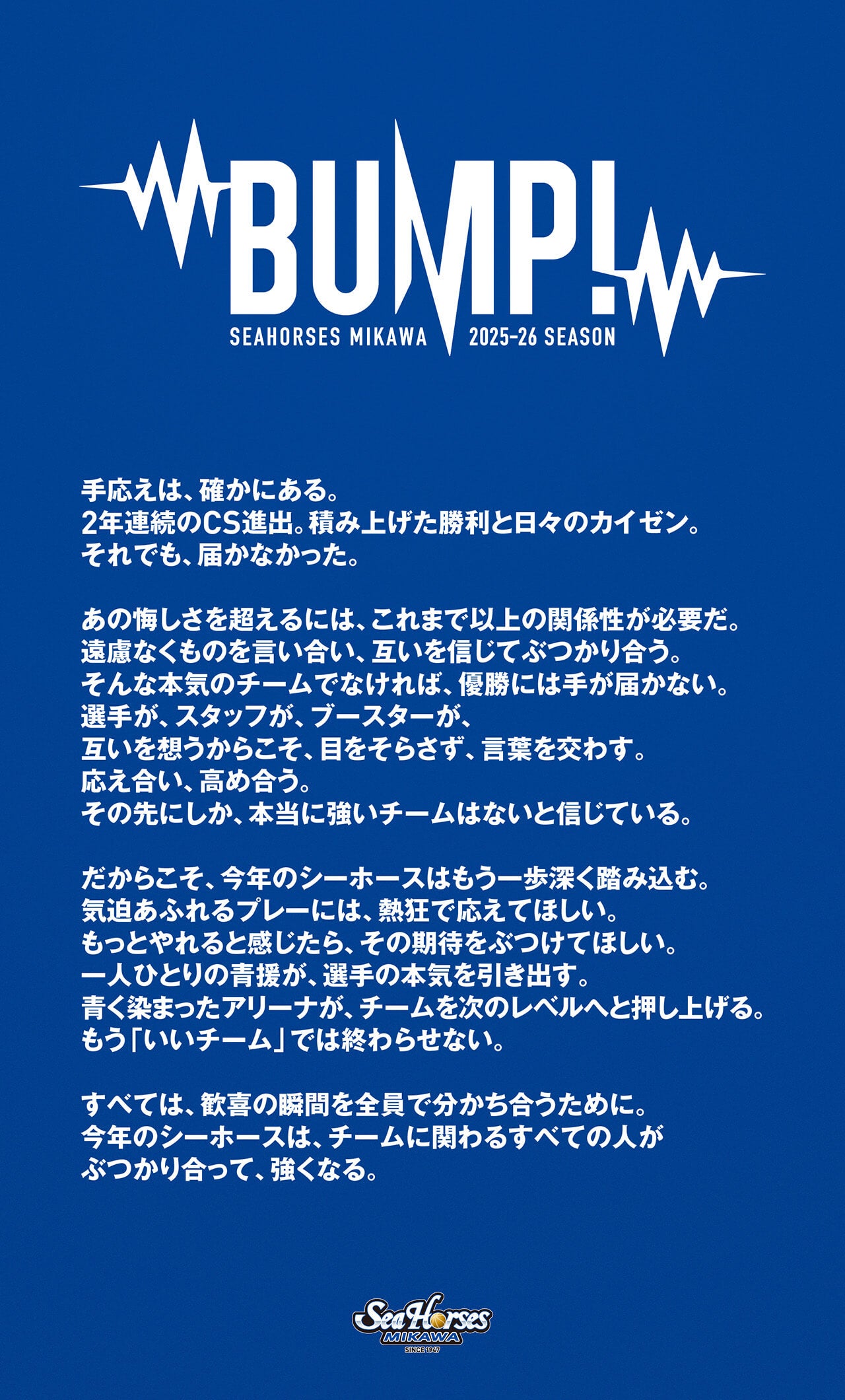 手応えは、確かにある。
2年連続のCS進出。積み上げた勝利と日々のカイゼン。
それでも、届かなかった。
あの悔しさを超えるには、これまで以上の関係性が必要だ。
遠慮なくものを言い合い、互いを信じてぶつかり合う。
そんな本気のチームでなければ、優勝には手が届かない。
選手が、スタッフが、ブースターが、
互いを想うからこそ、目をそらさず、言葉を交わす。
応え合い、高め合う。
その先にしか、本当に強いチームはないと信じている。
だからこそ、今年のシーホースはもう一歩深く踏み込む。
気迫あふれるプレーには、熱狂で応えてほしい。
もっとやれると感じたら、その期待をぶつけてほしい。
一人ひとりの青援が、選手の本気を引き出す。
青く染まったアリーナが、チームを次のレベルへと押し上げる。
もう「いいチーム」では終わらせない。
すべては、歓喜の瞬間を全員で分かち合うために。
今年のシーホースは、チームに関わるすべての人が
ぶつかり合って、強くなる。