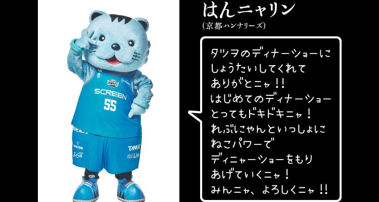 
はんニャリン（京都ハンナリーズ）
タツヲのディナーショーに
しょうたいしてくれて
ありがとニャ！！
はじめてのディナーショー
とってもドキドキニャ！
れぶにゃんといっしょに
ねこパワーで
ディニャーショーをもり
あげていくニャ！
みんニャ、よろしくニャ！！