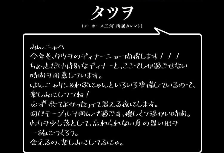 みんニャへ
今年も、タツヲのディナーショー開催します！！！
ちょっとだけ特別なディナーと、ここでしか過ごせない
時間ヲ用意しています。
はんニャリン＆れぶにゃんといろいろ準備しているので、
楽しみにしててね！
必ず「来てよかった」って思える夜にします。
同じテーブルヲ囲んで過ごす、優しくて温かい時間。
灯りヲ少し落として、忘れられない夏の思い出ヲ
一緒につくろう。
会えるの、楽しみにしてるにゃ。