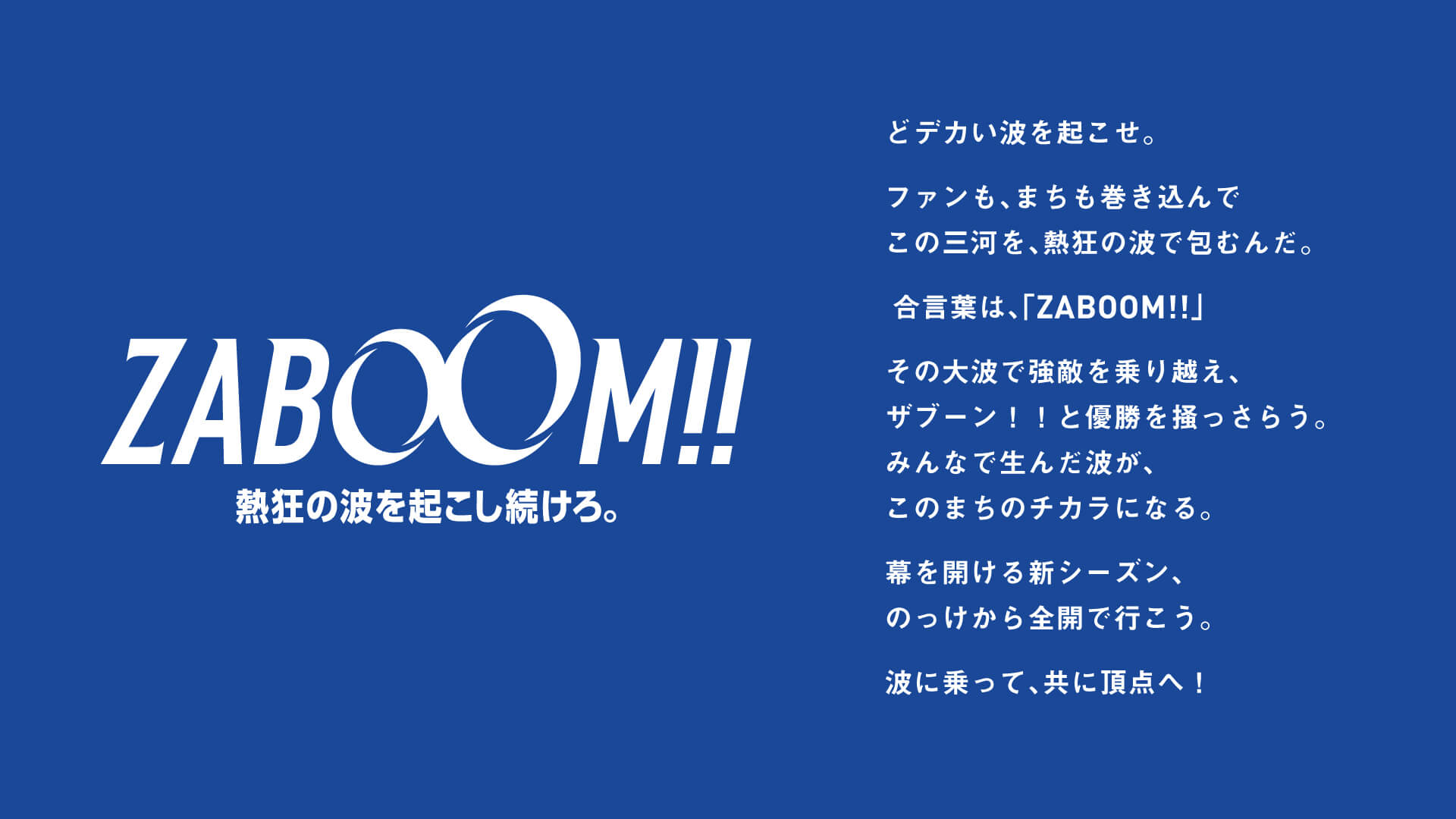 どデカい波を起こせ。br ファンも、まちも巻き込んでbr この三河を、熱狂の波で包むんだ。br br 合言葉は、「ZABOOM!!」br br その大波で強敵を乗り越え、br ザブーン！！と優勝を掻っさらう。br みんなで生んだ波が、br このまちのチカラになる。br br 幕を開ける新シーズン、br のっけから全開で行こう。br br 波に乗って、共に頂点へ！。
