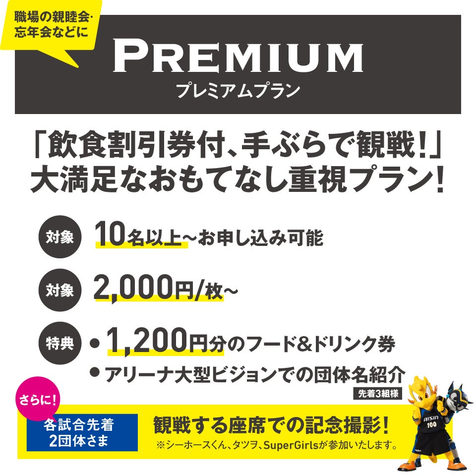 プレミアムプラン 職場の親睦会・忘年会などに。「飲食割引券付、手ぶらで観戦！」大満足なおもてなし重視プラン！対象：10名以上～お申し込み可能。特典：1,200円分のフード＆ドリンク券、アリーナ大型ビジョンでの団体名紹介（先着3組様）。さらに！各試合先着2団体さま 観戦する座席での記念撮影！※シーホースくん、タツヲ、SuperGirlsが参加いたします。